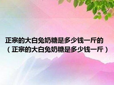 正宗的大白兔奶糖是多少钱一斤的（正宗的大白兔奶糖是多少钱一斤）