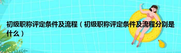 初级职称评定条件及流程（初级职称评定条件及流程分别是什么）