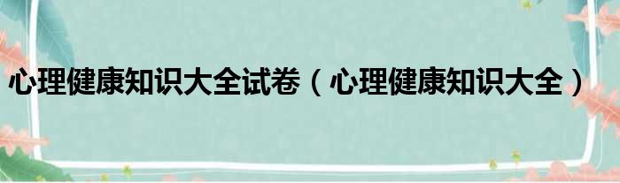 心理健康知识大全试卷（心理健康知识大全）