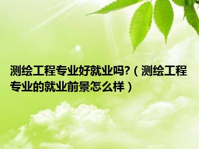 测绘工程专业好就业吗 （测绘工程专业的就业前景怎么样）