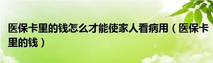  医保卡里的钱怎么才能使家人看病用（医保卡里的钱）