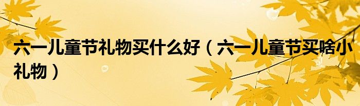  六一儿童节礼物买什么好（六一儿童节买啥小礼物）