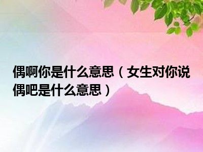 偶啊你是什么意思（女生对你说偶吧是什么意思）