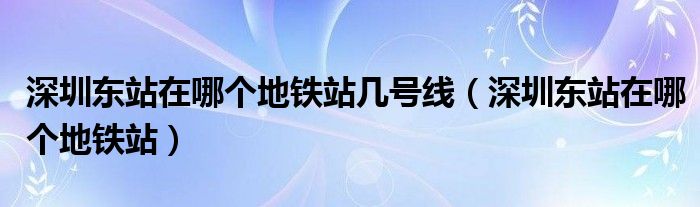  深圳东站在哪个地铁站几号线（深圳东站在哪个地铁站）