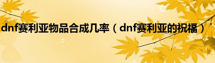  dnf赛利亚物品合成几率（dnf赛利亚的祝福）