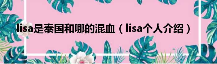 lisa是泰国和哪的混血（lisa个人介绍）