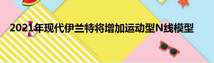 2021年现代伊兰特将增加运动型N线模型