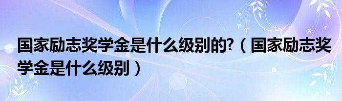  国家励志奖学金是什么级别的 （国家励志奖学金是什么级别）