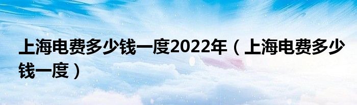  上海电费多少钱一度2022年（上海电费多少钱一度）