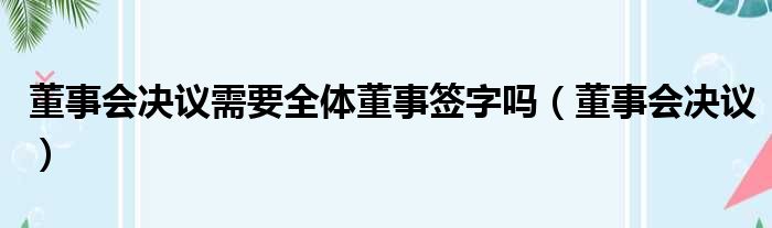 董事会决议需要全体董事签字吗（董事会决议）