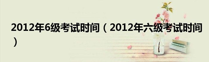  2012年6级考试时间（2012年六级考试时间）