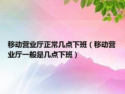 移动营业厅正常几点下班（移动营业厅一般是几点下班）