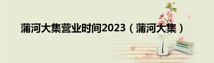  蒲河大集营业时间2023（蒲河大集）