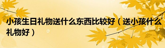  小孩生日礼物送什么东西比较好（送小孩什么礼物好）