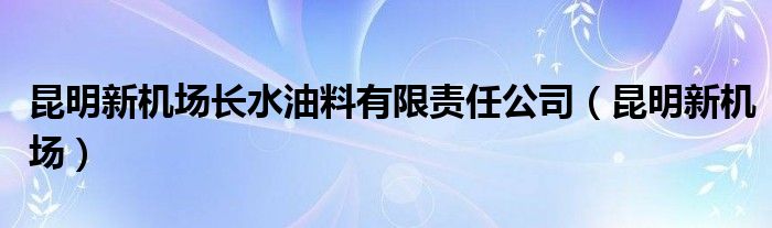  昆明新机场长水油料有限责任公司（昆明新机场）