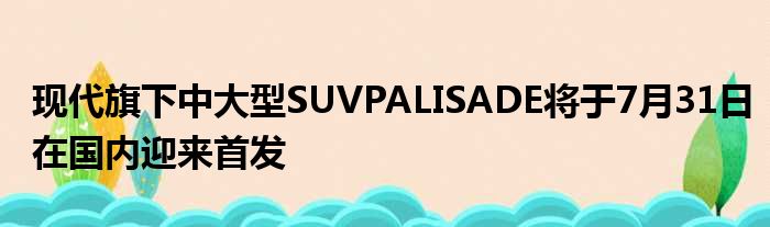 现代旗下中大型SUVPALISADE将于7月31日在国内迎来首发