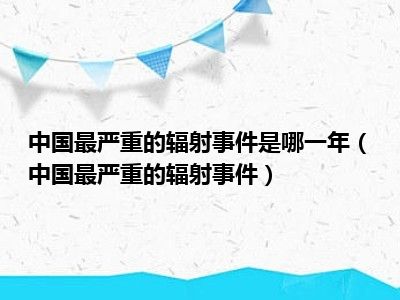 中国最严重的辐射事件是哪一年（中国最严重的辐射事件）