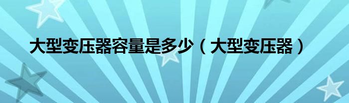  大型变压器容量是多少（大型变压器）