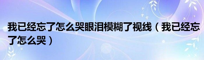  我已经忘了怎么哭眼泪模糊了视线（我已经忘了怎么哭）