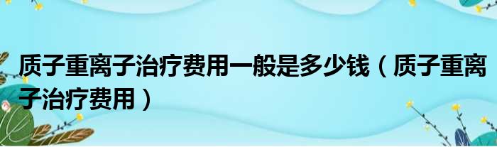 质子重离子治疗费用一般是多少钱（质子重离子治疗费用）