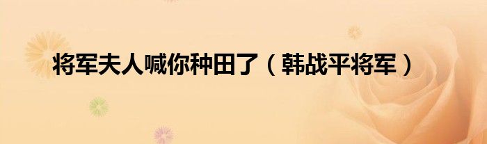  将军夫人喊你种田了（韩战平将军）