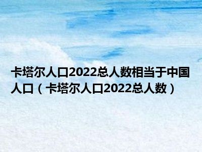 卡塔尔人口2022总人数相当于中国人口（卡塔尔人口2022总人数）