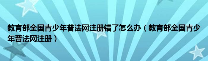  教育部全国青少年普法网注册错了怎么办（教育部全国青少年普法网注册）