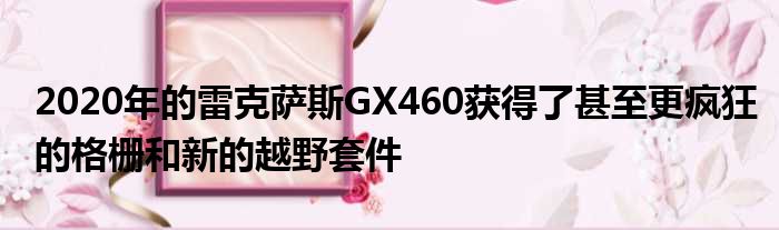 2020年的雷克萨斯GX460获得了甚至更疯狂的格栅和新的越野套件