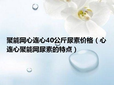 聚能网心连心40公斤尿素价格（心连心聚能网尿素的特点）