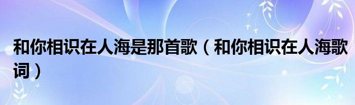 和你相识在人海是那首歌（和你相识在人海歌词）