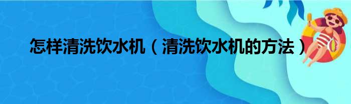 怎样清洗饮水机（清洗饮水机的方法）