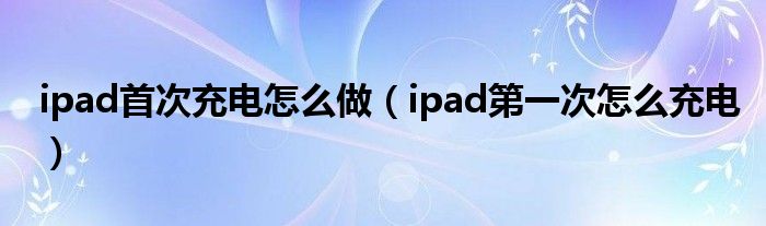 ipad首次充电怎么做（ipad第一次怎么充电）