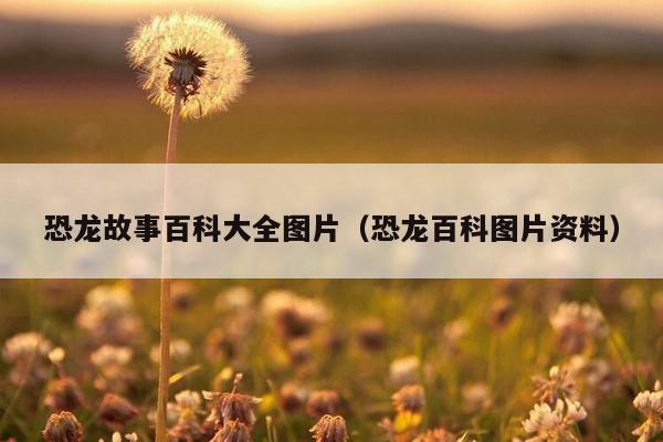 恐龙故事百科大全图片（恐龙百科图片资料）