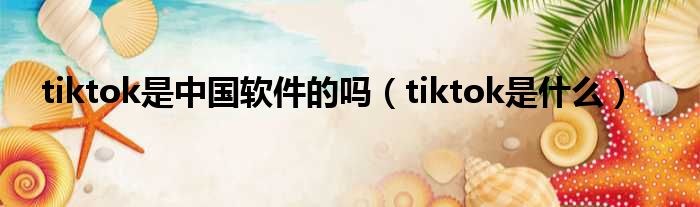 tiktok是中国软件的吗（tiktok是什么）