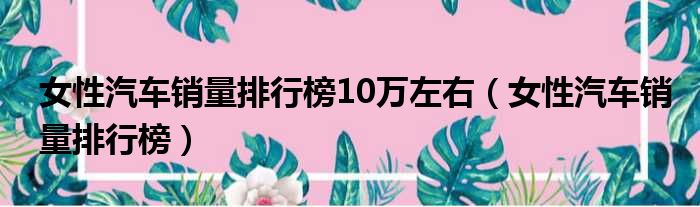 女性汽车销量排行榜10万左右（女性汽车销量排行榜）