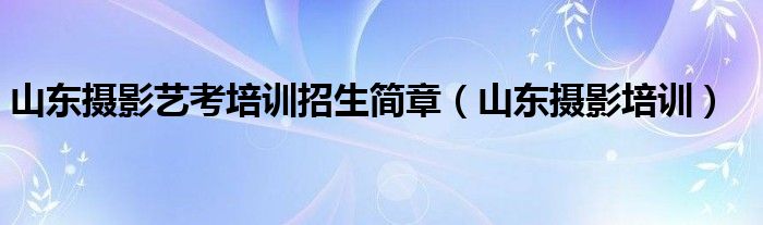  山东摄影艺考培训招生简章（山东摄影培训）