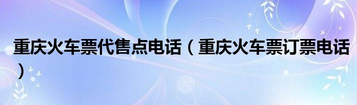  重庆火车票代售点电话（重庆火车票订票电话）