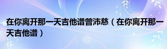  在你离开那一天吉他谱曾沛慈（在你离开那一天吉他谱）