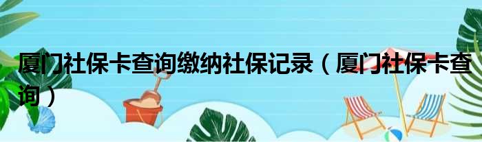 厦门社保卡查询缴纳社保记录（厦门社保卡查询）