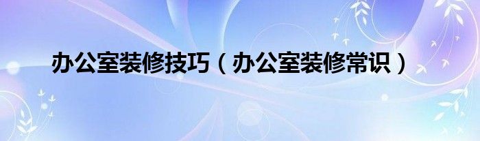  办公室装修技巧（办公室装修常识）