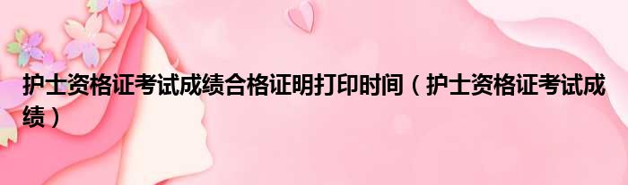 护士资格证考试成绩合格证明打印时间（护士资格证考试成绩）