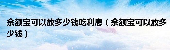  余额宝可以放多少钱吃利息（余额宝可以放多少钱）