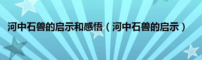  河中石兽的启示和感悟（河中石兽的启示）