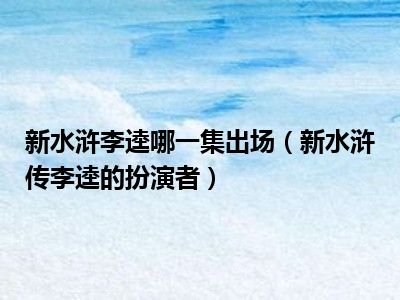 新水浒李逵哪一集出场（新水浒传李逵的扮演者）