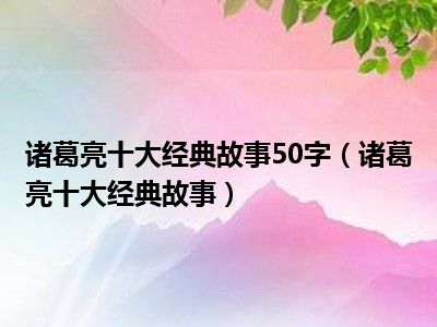 诸葛亮十大经典故事50字（诸葛亮十大经典故事）