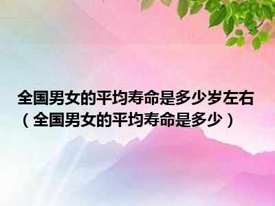 全国男女的平均寿命是多少岁左右（全国男女的平均寿命是多少）