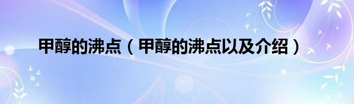 甲醇的沸点（甲醇的沸点以及介绍）