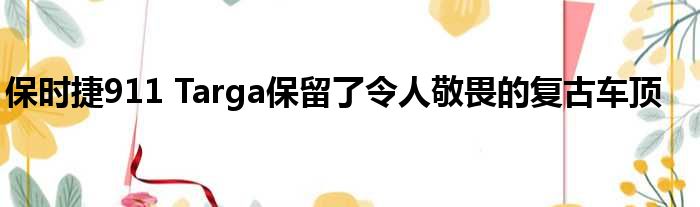 保时捷911 Targa保留了令人敬畏的复古车顶