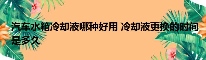 汽车水箱冷却液哪种好用 冷却液更换的时间是多久