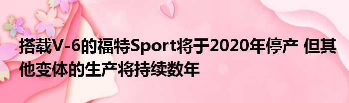 搭载V-6的福特Sport将于2020年停产 但其他变体的生产将持续数年